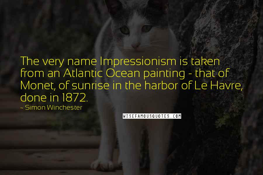 Simon Winchester Quotes: The very name Impressionism is taken from an Atlantic Ocean painting - that of Monet, of sunrise in the harbor of Le Havre, done in 1872.