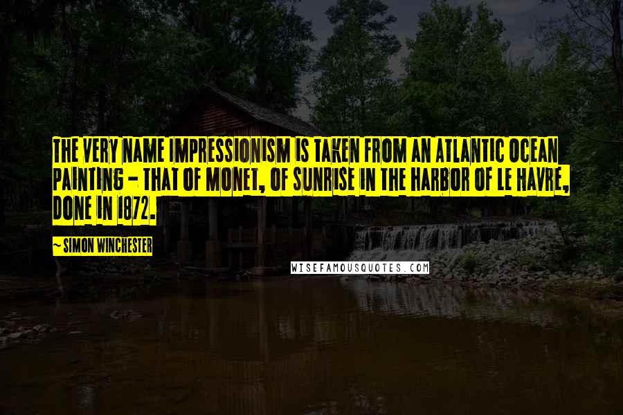 Simon Winchester Quotes: The very name Impressionism is taken from an Atlantic Ocean painting - that of Monet, of sunrise in the harbor of Le Havre, done in 1872.