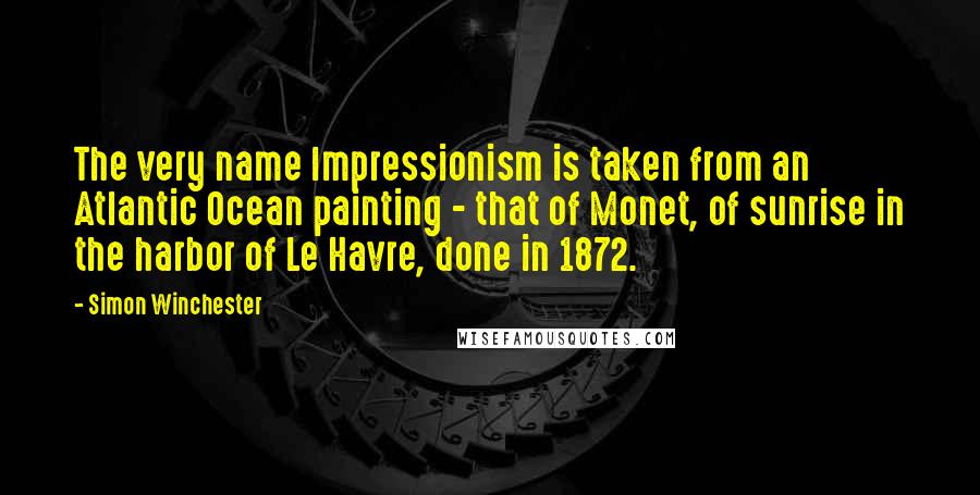 Simon Winchester Quotes: The very name Impressionism is taken from an Atlantic Ocean painting - that of Monet, of sunrise in the harbor of Le Havre, done in 1872.