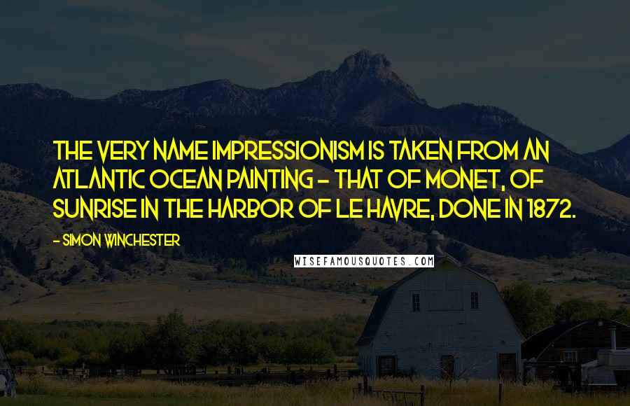 Simon Winchester Quotes: The very name Impressionism is taken from an Atlantic Ocean painting - that of Monet, of sunrise in the harbor of Le Havre, done in 1872.