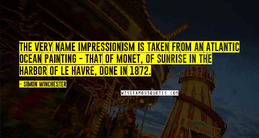 Simon Winchester Quotes: The very name Impressionism is taken from an Atlantic Ocean painting - that of Monet, of sunrise in the harbor of Le Havre, done in 1872.