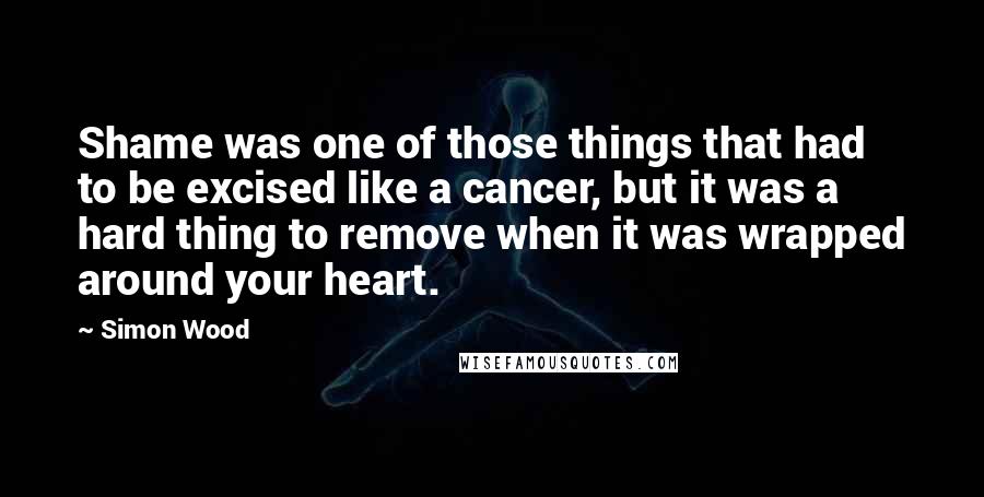 Simon Wood Quotes: Shame was one of those things that had to be excised like a cancer, but it was a hard thing to remove when it was wrapped around your heart.