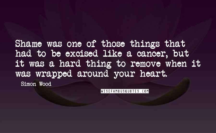 Simon Wood Quotes: Shame was one of those things that had to be excised like a cancer, but it was a hard thing to remove when it was wrapped around your heart.