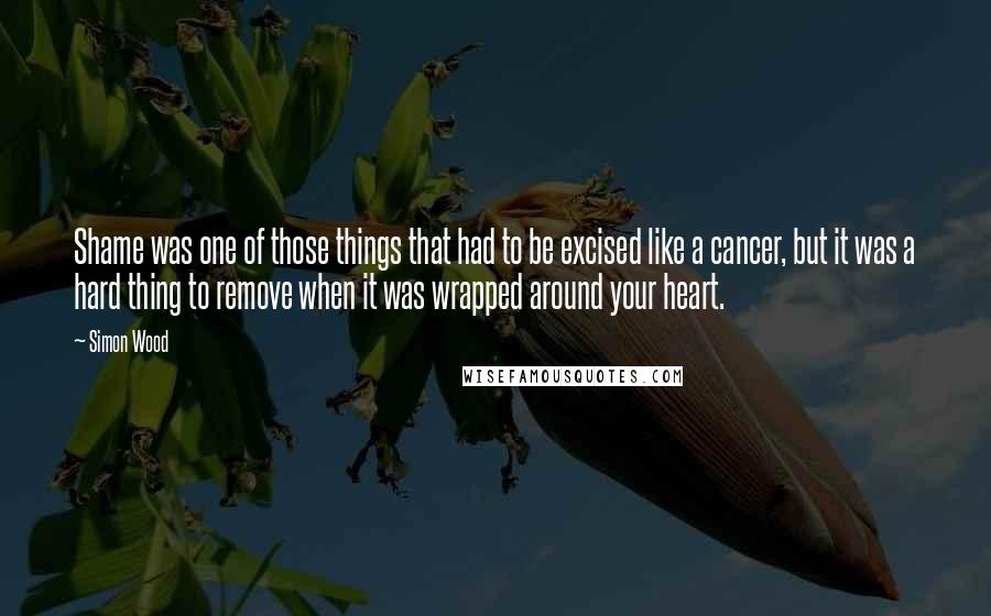 Simon Wood Quotes: Shame was one of those things that had to be excised like a cancer, but it was a hard thing to remove when it was wrapped around your heart.