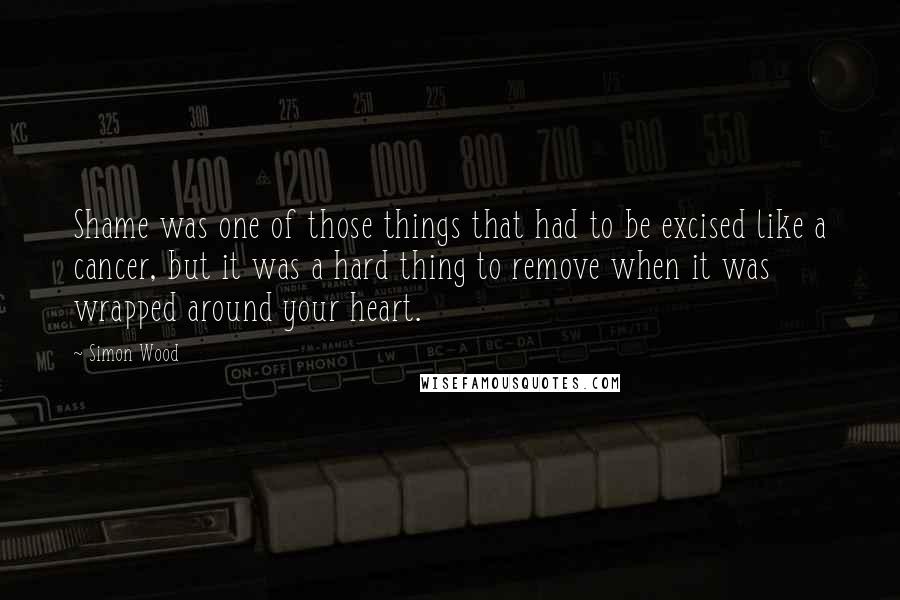 Simon Wood Quotes: Shame was one of those things that had to be excised like a cancer, but it was a hard thing to remove when it was wrapped around your heart.