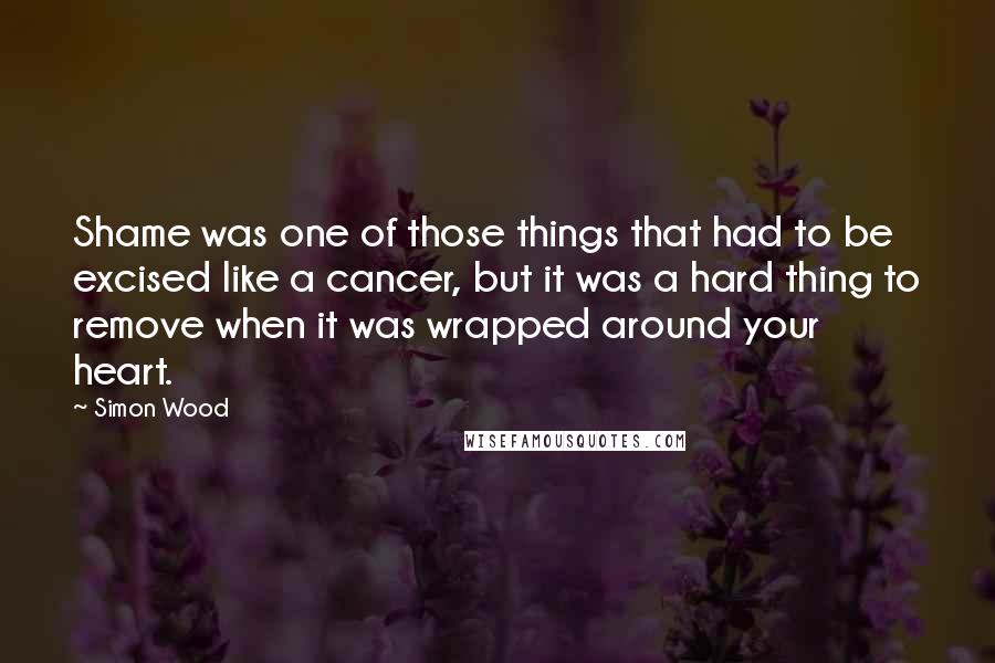 Simon Wood Quotes: Shame was one of those things that had to be excised like a cancer, but it was a hard thing to remove when it was wrapped around your heart.