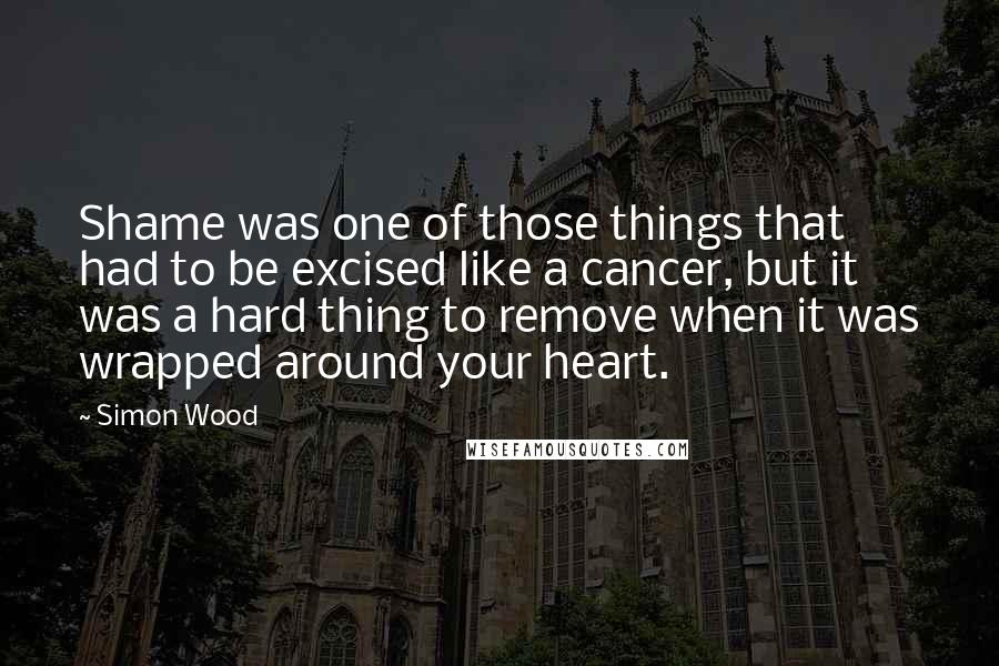 Simon Wood Quotes: Shame was one of those things that had to be excised like a cancer, but it was a hard thing to remove when it was wrapped around your heart.