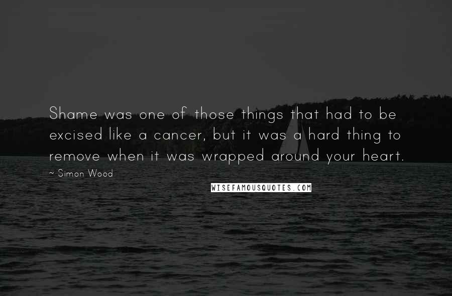 Simon Wood Quotes: Shame was one of those things that had to be excised like a cancer, but it was a hard thing to remove when it was wrapped around your heart.