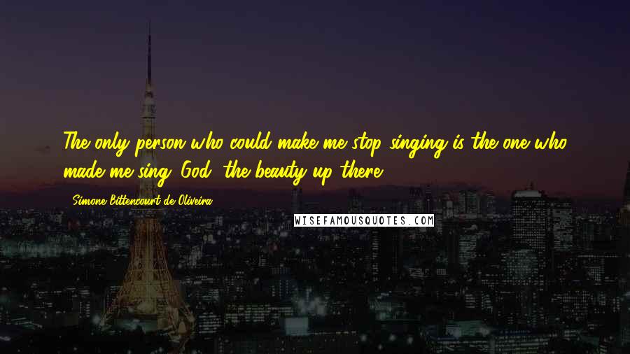 Simone Bittencourt De Oliveira Quotes: The only person who could make me stop singing is the one who made me sing: God, the beauty up there!