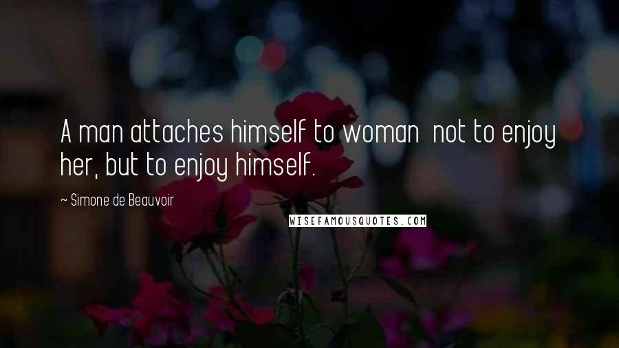 Simone De Beauvoir Quotes: A man attaches himself to woman  not to enjoy her, but to enjoy himself.