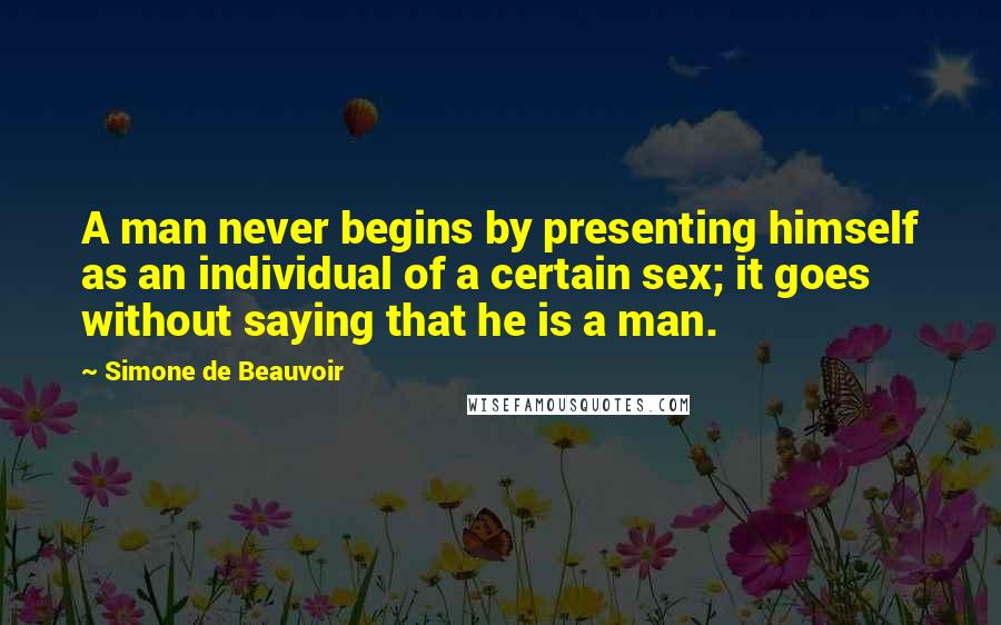 Simone De Beauvoir Quotes: A man never begins by presenting himself as an individual of a certain sex; it goes without saying that he is a man.