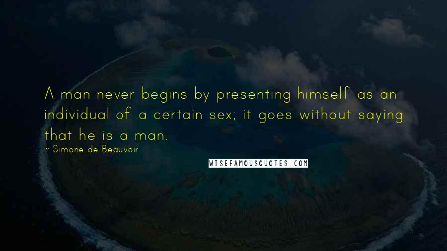 Simone De Beauvoir Quotes: A man never begins by presenting himself as an individual of a certain sex; it goes without saying that he is a man.
