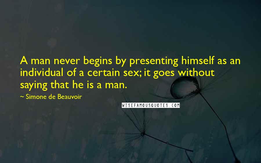 Simone De Beauvoir Quotes: A man never begins by presenting himself as an individual of a certain sex; it goes without saying that he is a man.