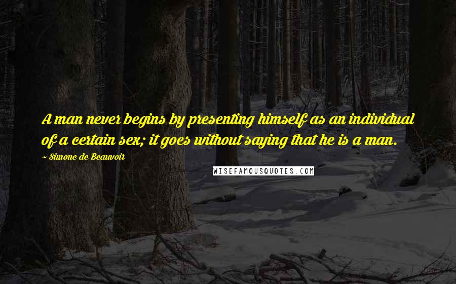 Simone De Beauvoir Quotes: A man never begins by presenting himself as an individual of a certain sex; it goes without saying that he is a man.