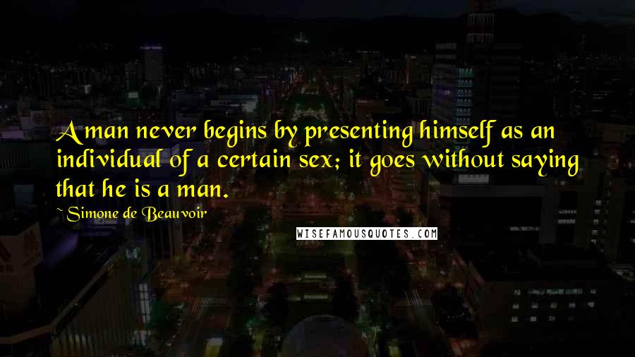 Simone De Beauvoir Quotes: A man never begins by presenting himself as an individual of a certain sex; it goes without saying that he is a man.