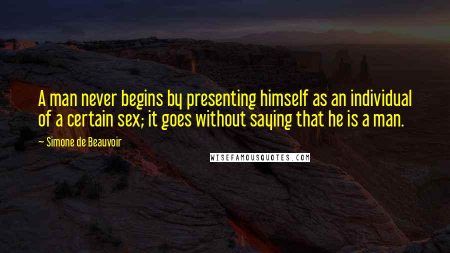 Simone De Beauvoir Quotes: A man never begins by presenting himself as an individual of a certain sex; it goes without saying that he is a man.