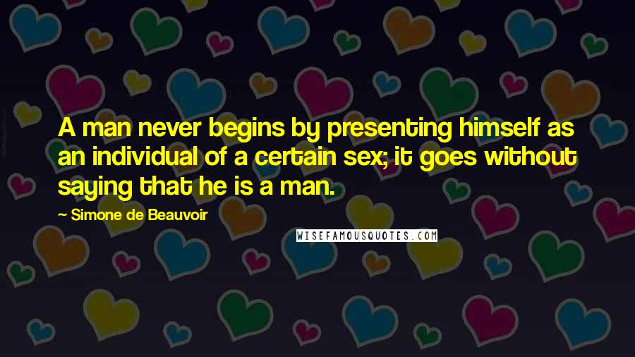 Simone De Beauvoir Quotes: A man never begins by presenting himself as an individual of a certain sex; it goes without saying that he is a man.