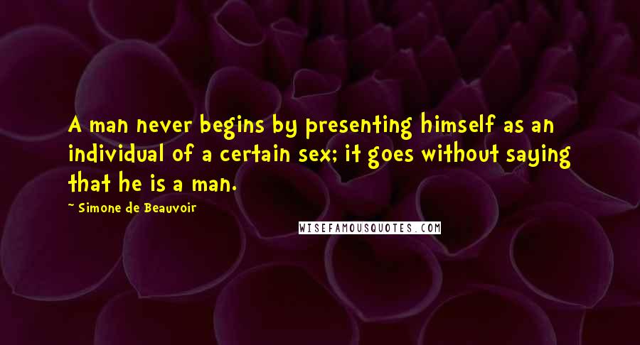 Simone De Beauvoir Quotes: A man never begins by presenting himself as an individual of a certain sex; it goes without saying that he is a man.