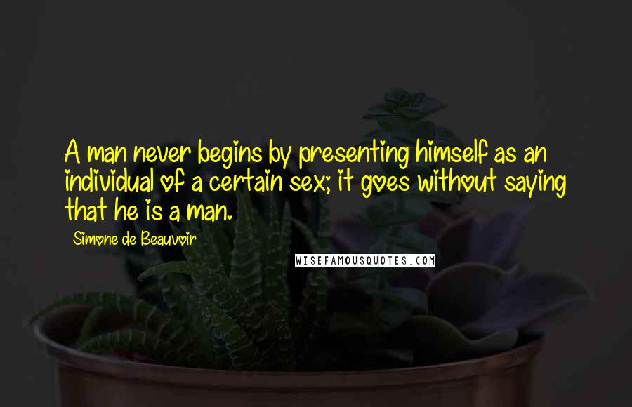 Simone De Beauvoir Quotes: A man never begins by presenting himself as an individual of a certain sex; it goes without saying that he is a man.