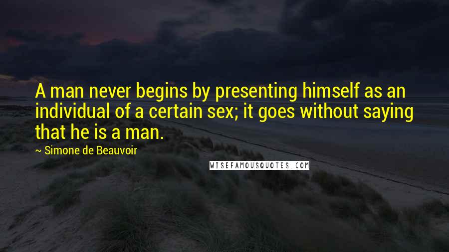 Simone De Beauvoir Quotes: A man never begins by presenting himself as an individual of a certain sex; it goes without saying that he is a man.