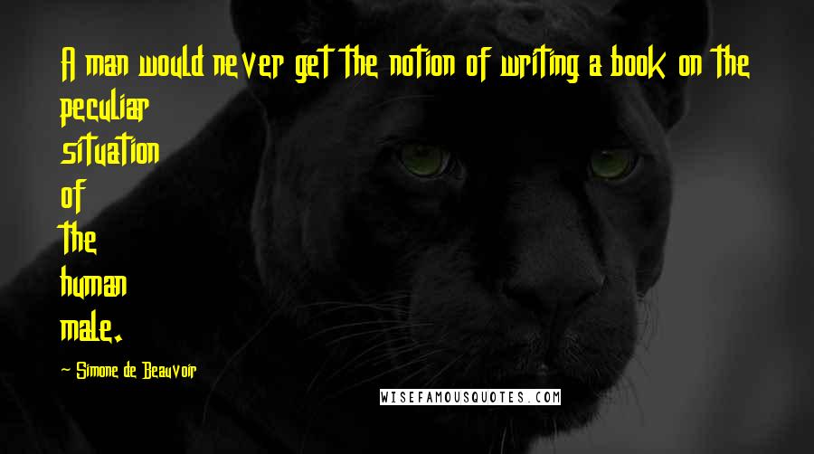 Simone De Beauvoir Quotes: A man would never get the notion of writing a book on the peculiar situation of the human male.
