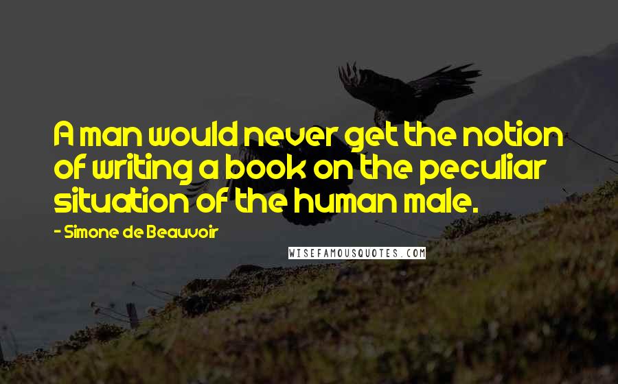 Simone De Beauvoir Quotes: A man would never get the notion of writing a book on the peculiar situation of the human male.