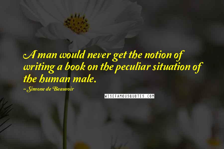 Simone De Beauvoir Quotes: A man would never get the notion of writing a book on the peculiar situation of the human male.