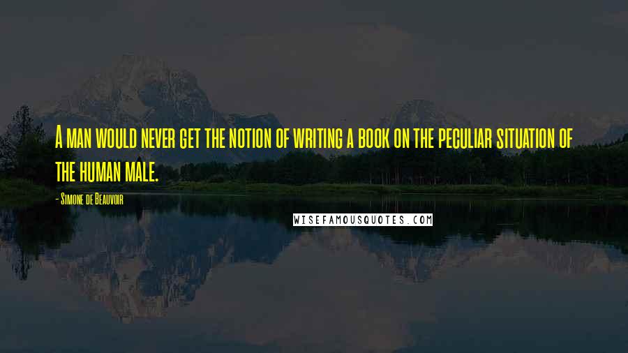 Simone De Beauvoir Quotes: A man would never get the notion of writing a book on the peculiar situation of the human male.