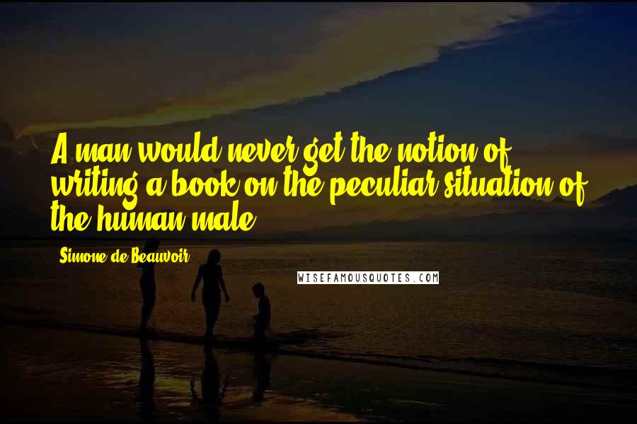 Simone De Beauvoir Quotes: A man would never get the notion of writing a book on the peculiar situation of the human male.