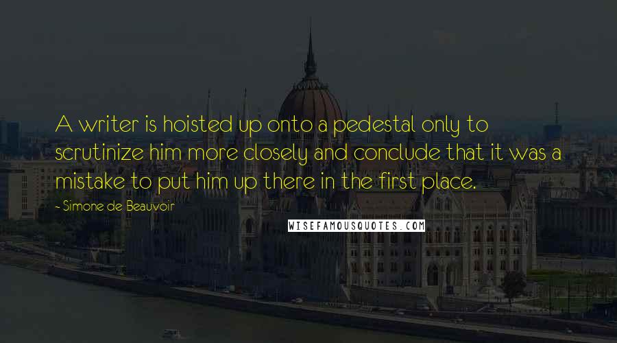 Simone De Beauvoir Quotes: A writer is hoisted up onto a pedestal only to scrutinize him more closely and conclude that it was a mistake to put him up there in the first place.