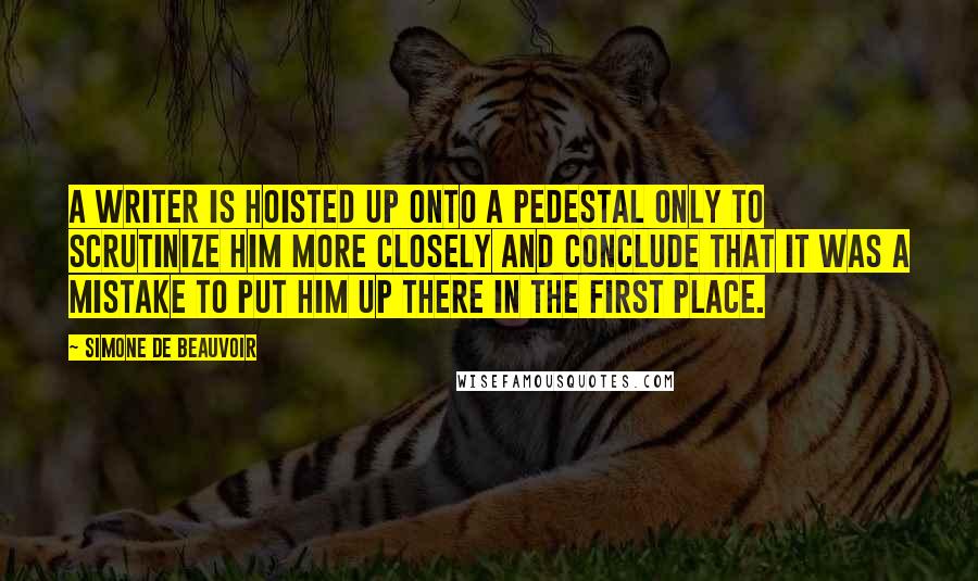 Simone De Beauvoir Quotes: A writer is hoisted up onto a pedestal only to scrutinize him more closely and conclude that it was a mistake to put him up there in the first place.