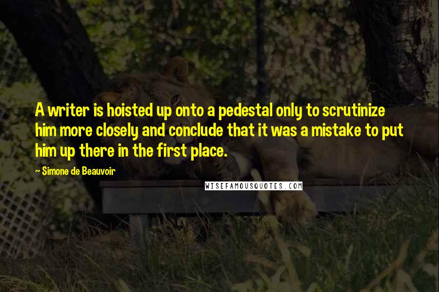 Simone De Beauvoir Quotes: A writer is hoisted up onto a pedestal only to scrutinize him more closely and conclude that it was a mistake to put him up there in the first place.