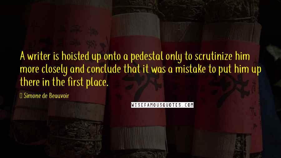 Simone De Beauvoir Quotes: A writer is hoisted up onto a pedestal only to scrutinize him more closely and conclude that it was a mistake to put him up there in the first place.