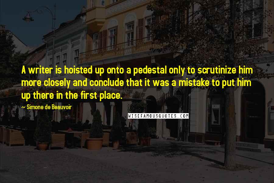 Simone De Beauvoir Quotes: A writer is hoisted up onto a pedestal only to scrutinize him more closely and conclude that it was a mistake to put him up there in the first place.