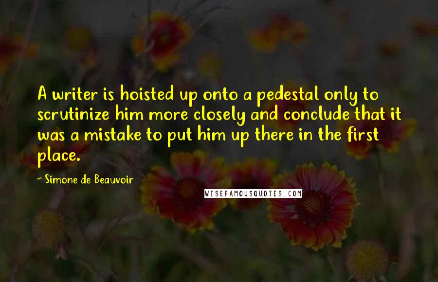 Simone De Beauvoir Quotes: A writer is hoisted up onto a pedestal only to scrutinize him more closely and conclude that it was a mistake to put him up there in the first place.