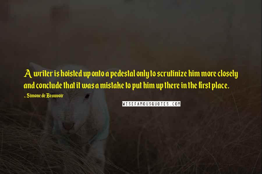 Simone De Beauvoir Quotes: A writer is hoisted up onto a pedestal only to scrutinize him more closely and conclude that it was a mistake to put him up there in the first place.