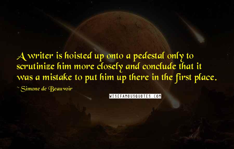 Simone De Beauvoir Quotes: A writer is hoisted up onto a pedestal only to scrutinize him more closely and conclude that it was a mistake to put him up there in the first place.