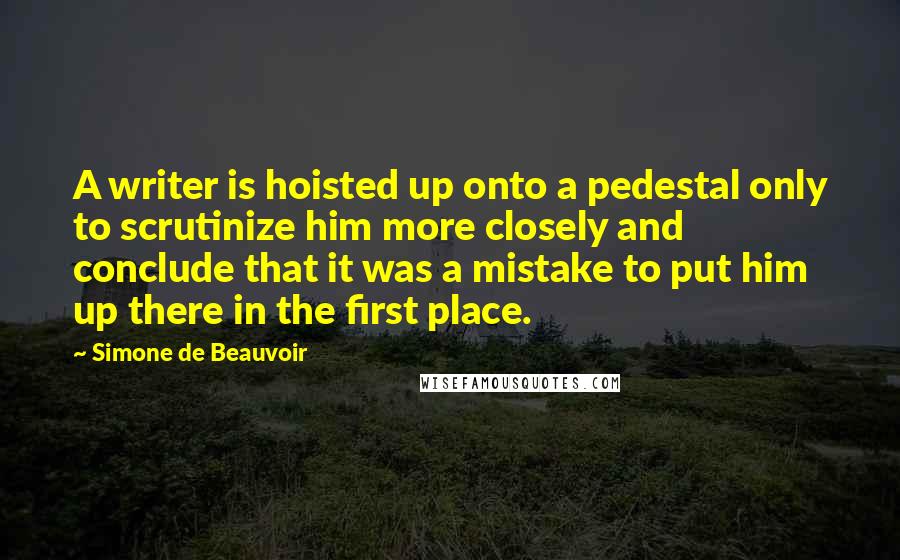 Simone De Beauvoir Quotes: A writer is hoisted up onto a pedestal only to scrutinize him more closely and conclude that it was a mistake to put him up there in the first place.