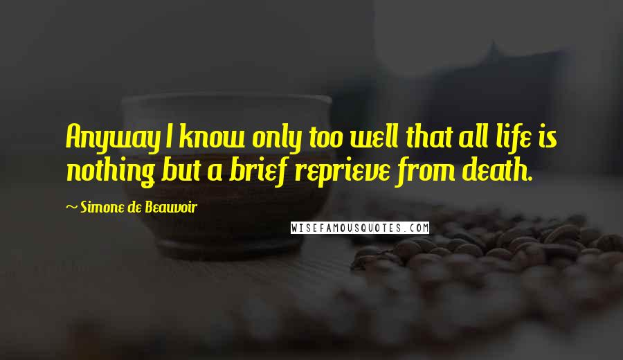 Simone De Beauvoir Quotes: Anyway I know only too well that all life is nothing but a brief reprieve from death.