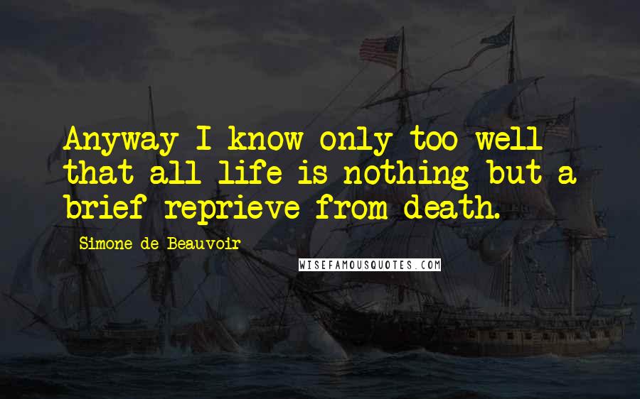 Simone De Beauvoir Quotes: Anyway I know only too well that all life is nothing but a brief reprieve from death.