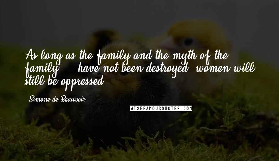 Simone De Beauvoir Quotes: As long as the family and the myth of the family ... have not been destroyed, women will still be oppressed.