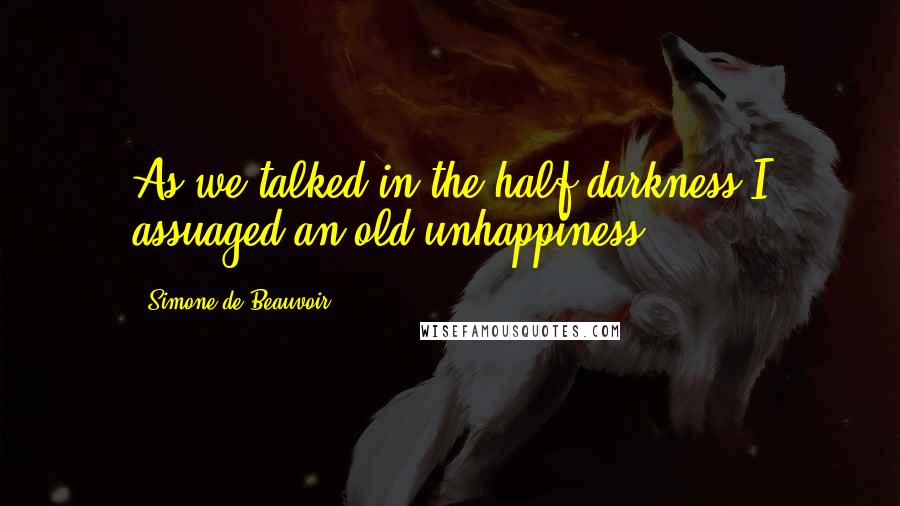 Simone De Beauvoir Quotes: As we talked in the half-darkness I assuaged an old unhappiness.