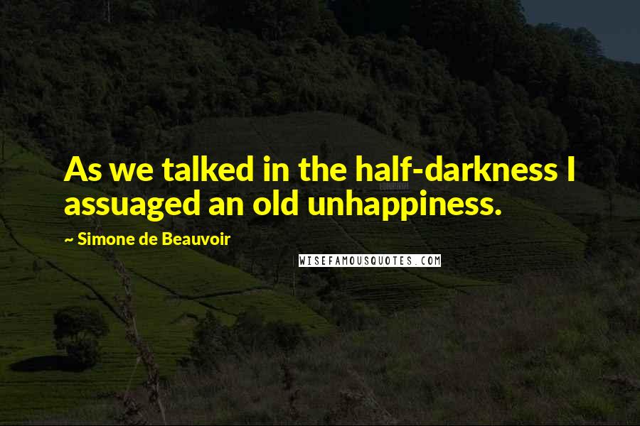 Simone De Beauvoir Quotes: As we talked in the half-darkness I assuaged an old unhappiness.