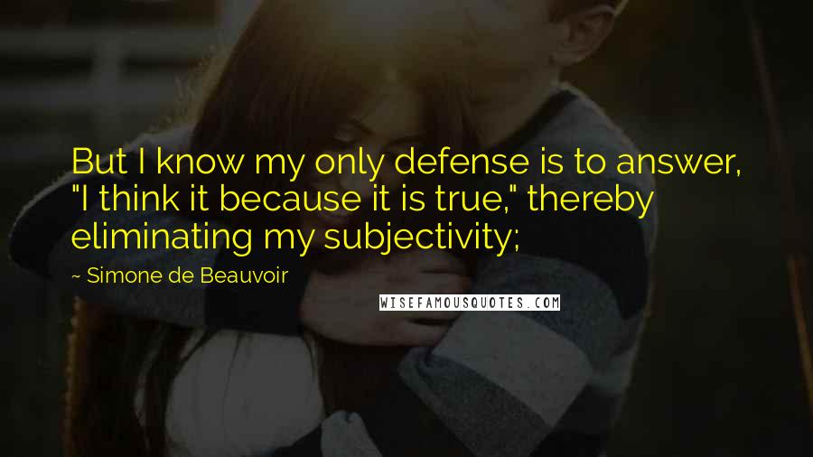 Simone De Beauvoir Quotes: But I know my only defense is to answer, "I think it because it is true," thereby eliminating my subjectivity;