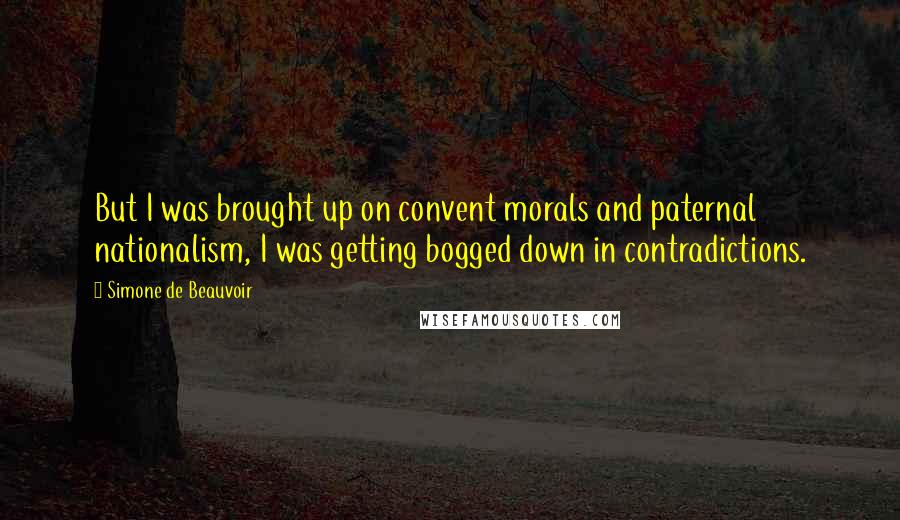 Simone De Beauvoir Quotes: But I was brought up on convent morals and paternal nationalism, I was getting bogged down in contradictions.