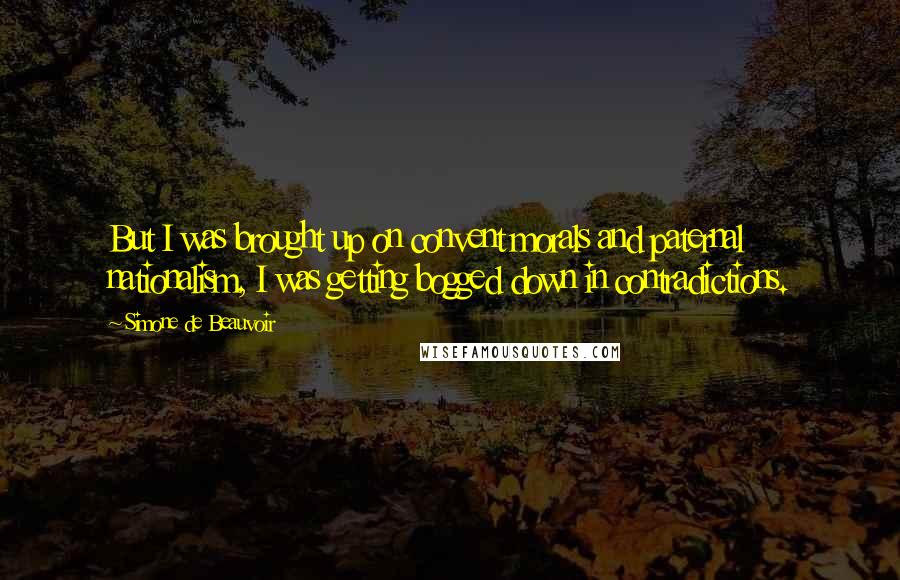 Simone De Beauvoir Quotes: But I was brought up on convent morals and paternal nationalism, I was getting bogged down in contradictions.