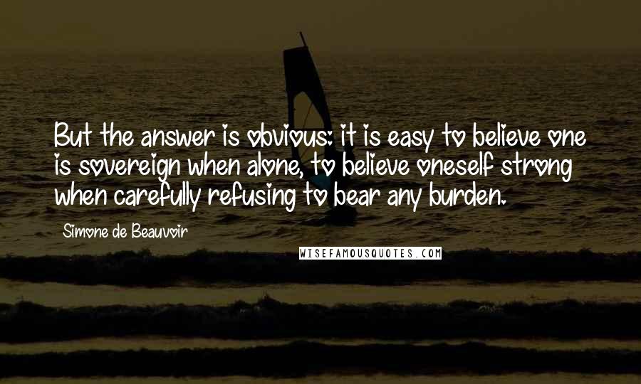 Simone De Beauvoir Quotes: But the answer is obvious: it is easy to believe one is sovereign when alone, to believe oneself strong when carefully refusing to bear any burden.