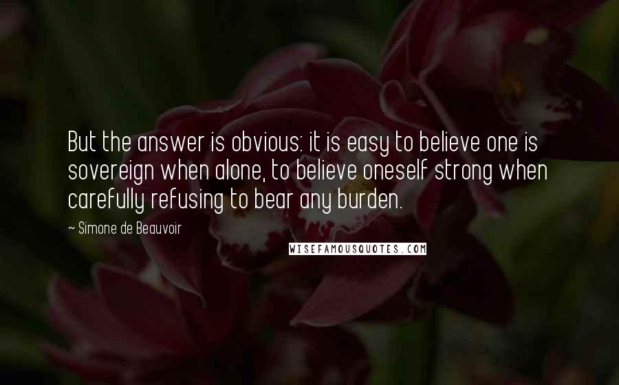 Simone De Beauvoir Quotes: But the answer is obvious: it is easy to believe one is sovereign when alone, to believe oneself strong when carefully refusing to bear any burden.