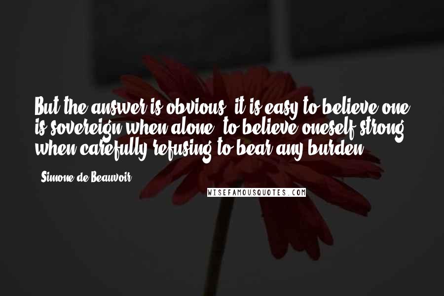 Simone De Beauvoir Quotes: But the answer is obvious: it is easy to believe one is sovereign when alone, to believe oneself strong when carefully refusing to bear any burden.