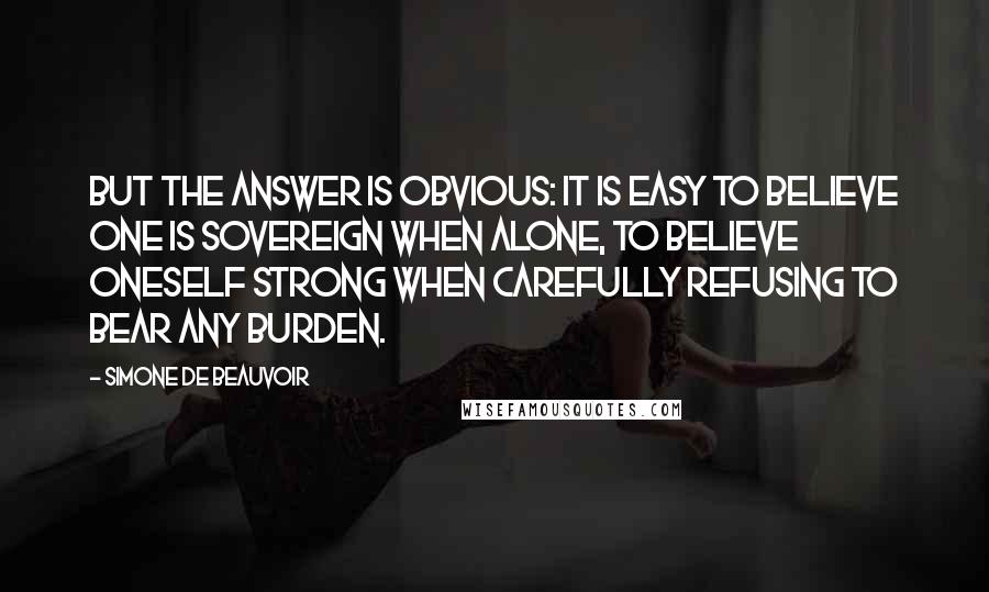 Simone De Beauvoir Quotes: But the answer is obvious: it is easy to believe one is sovereign when alone, to believe oneself strong when carefully refusing to bear any burden.
